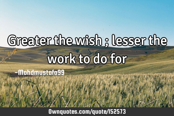 Greater the wish ; lesser the work to do