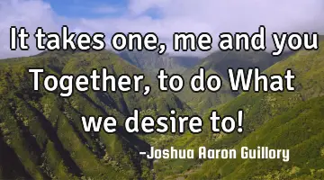 It takes one, me and you Together, to do What we desire to!