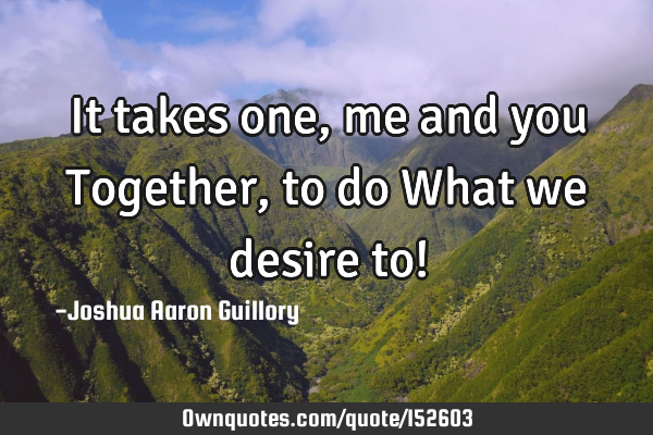 It takes one, me and you Together, to do What we desire to!