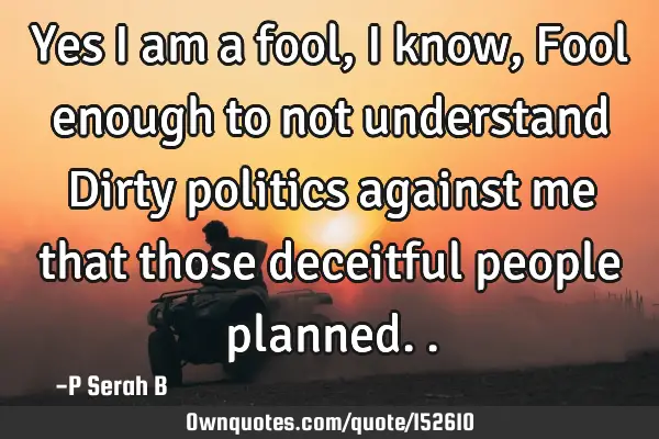 Yes I am a fool, I know, Fool enough to not understand Dirty politics against me that those