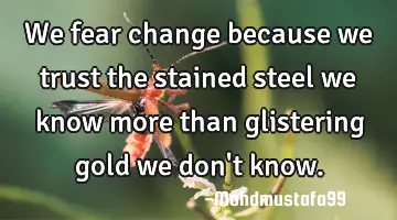 We fear change because we trust the stained steel we know more than glistering gold we don
