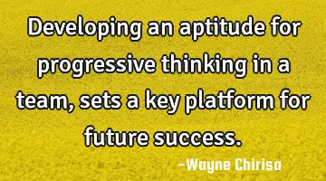 Developing an aptitude for progressive thinking in a team, sets a key platform for future