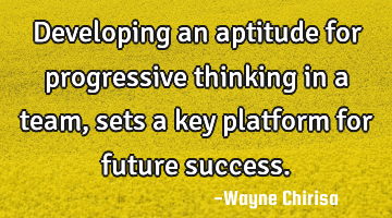 Developing an aptitude for progressive thinking in a team, sets a key platform for future