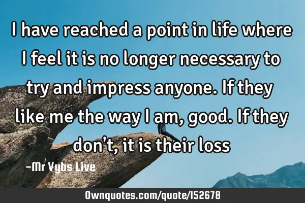 I have reached a point in life where I feel it is no longer necessary to try and impress anyone. If