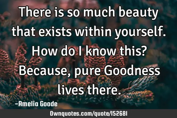 There is so much beauty that exists within yourself. How do I know this? Because, pure Goodness