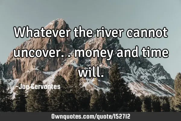 Whatever the river cannot uncover.. money and time