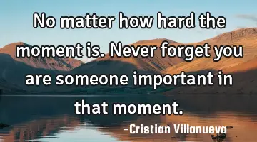 No matter how hard the moment is. Never forget you are someone important in that