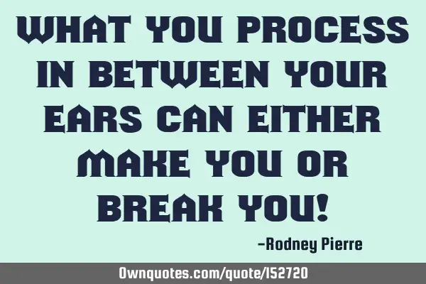What you process in between your ears can either make you or break you!