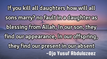 If you kill all daughters how will all sons marry? no fault in a daughter as blessing from Allah, I