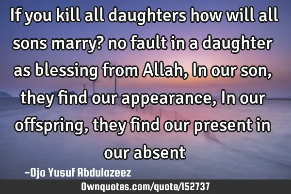 If you kill all daughters how will all sons marry? no fault in a daughter as blessing from Allah, I