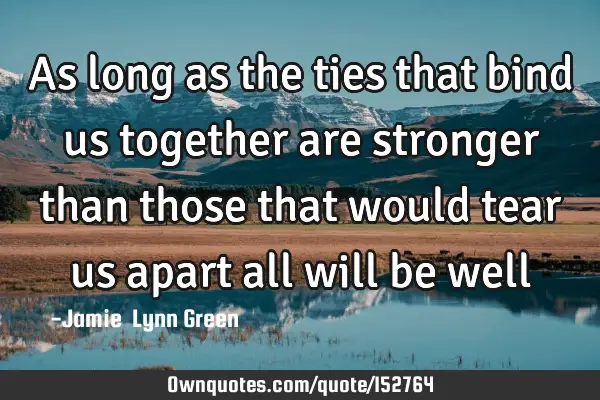As long as the ties that bind us together are stronger than those that would tear us apart all will