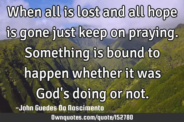 When all is lost and all hope is gone just keep on praying. Something is bound to happen whether it