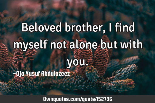 Beloved brother, I find myself not alone but with