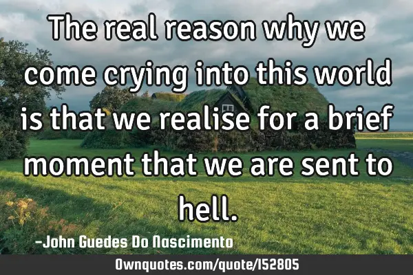 The real reason why we come crying into this world is that we realise for a brief moment that we