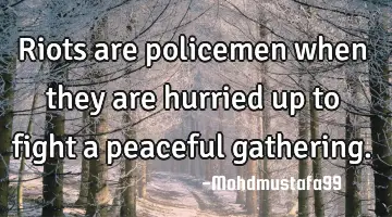 Riots are policemen when they are hurried up to fight a peaceful gathering.