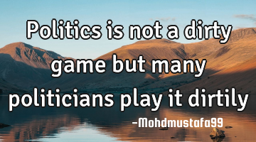 Politics is not a dirty game but many politicians play it dirtily