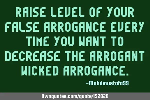 Raise level of your false arrogance every time you want to decrease the arrogant wicked