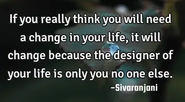 If you really think you will need a change in your life, it will change because the designer of