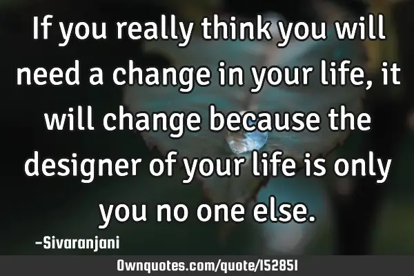 If you really think you will need a change in your life, it will change because the designer of