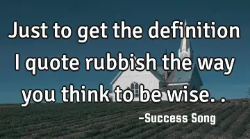 Just to get the definition I quote rubbish the way you think to be wise..