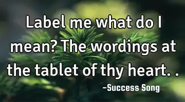 Label me what do I mean? The wordings at the tablet of thy heart..
