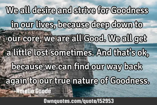 We all desire and strive for Goodness in our lives, because deep down to our core, we are all Good.