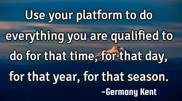 Use your platform to do everything you are qualified to do for that time, for that day, for that