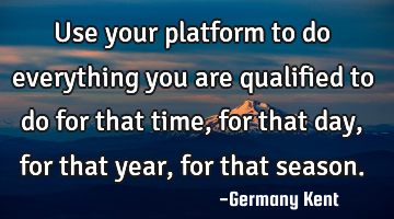 Use your platform to do everything you are qualified to do for that time, for that day, for that