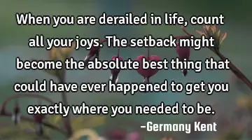 When you are derailed in life, count all your joys. The setback might become the absolute best
