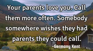 Your parents love you. Call them more often. Somebody somewhere wishes they had parents they could