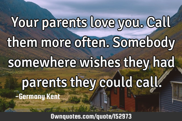 Your parents love you. Call them more often. Somebody somewhere wishes they had parents they could