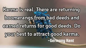 Karma is real. There are returning boomerangs from bad deeds and earned returns for good deeds. Do