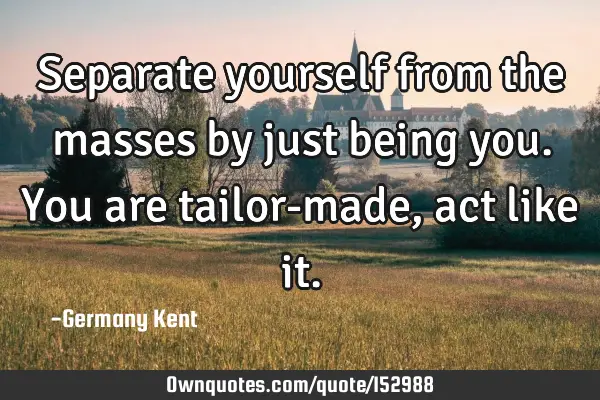 Separate yourself from the masses by just being you. You are tailor-made, act like