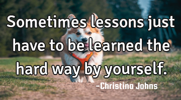 Sometimes lessons just have to be learned the hard way by yourself.