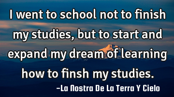 I went to school not to finish my studies, but to start and expand my dream of learning how to