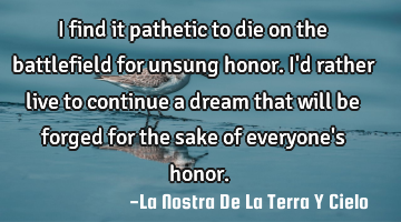 I find it pathetic to die on the battlefield for unsung honor. I