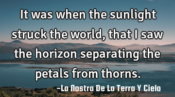 It was when the sunlight struck the world, that I saw the horizon separating the petals from thorns.