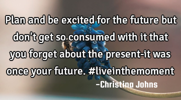 Plan and be excited for the future but don