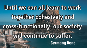 Until we can all learn to work together cohesively and cross-functionally, our society will