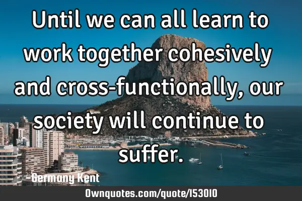 Until we can all learn to work together cohesively and cross-functionally, our society will