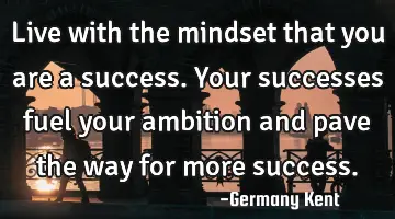 Live with the mindset that you are a success. Your successes fuel your ambition and pave the way