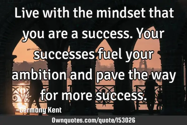 Live with the mindset that you are a success. Your successes fuel your ambition and pave the way