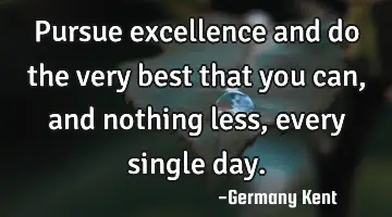 Pursue excellence and do the very best that you can, and nothing less, every single
