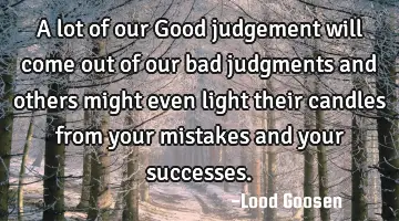 A lot of our Good judgement will come out of our bad judgments and others might even light their