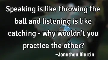Speaking is like throwing the ball and listening is like catching - why wouldn