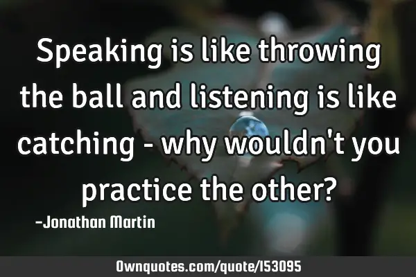 Speaking is like throwing the ball and listening is like catching - why wouldn