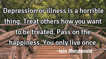 Depression or illness is a horrible thing. Treat others how you want to be treated. Pass on the