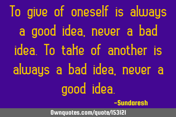 To give of oneself is always a good idea, never a bad idea. To take of another is always a bad idea,