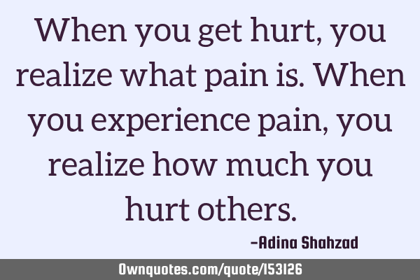 When you get hurt, you realize what pain is. When you experience pain, you realize how much you