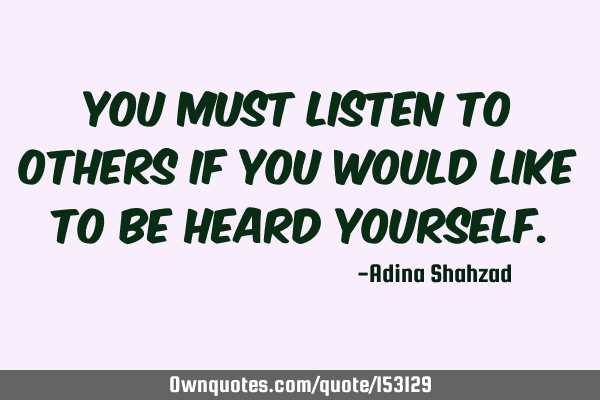 You must listen to others if you would like to be heard